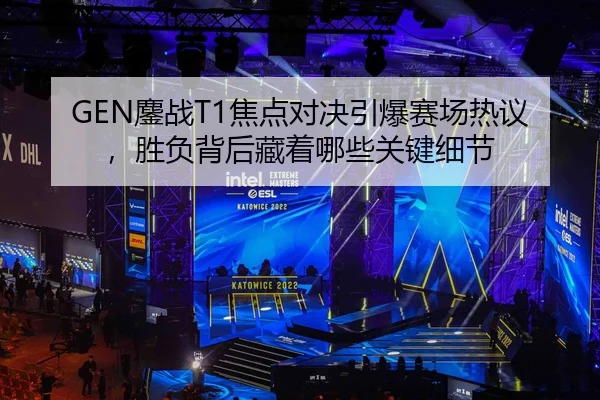 GEN鏖战T1焦点对决引爆赛场热议，胜负背后藏着哪些关键细节